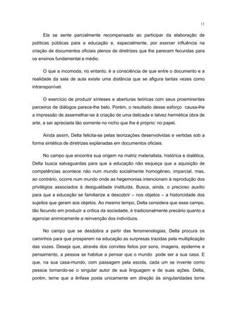 11
Ela se sente parcialmente recompensada ao participar da elaboração de
políticas públicas para a educação e, especialmente, por exercer influência na
criação de documentos oficiais plenos de diretrizes que lhe parecem fecundas para
os ensinos fundamental e médio.
O que a incomoda, no entanto, é a consciência de que entre o documento e a
realidade da sala de aula existe uma distância que se afigura tantas vezes como
intransponível.
O exercício de produzir sínteses e aberturas teóricas com seus proeminentes
parceiros de diálogos parece-lhe belo. Porém, o resultado desse esforço causa-lhe
a impressão de assemelhar-se à criação de uma delicada e talvez hermética obra de
arte, a ser apreciada tão somente no nicho que lhe é próprio: no papel.
Ainda assim, Delta felicita-se pelas teorizações desenvolvidas e vertidas sob a
forma sintética de diretrizes explanadas em documentos oficiais.
No campo que encontra sua origem na matriz materialista, histórica e dialética,
Delta busca salvaguardas para que a educação não esqueça que a aquisição de
competências acontece não num mundo socialmente homogêneo, imparcial, mas,
ao contrário, ocorre num mundo onde as hegemonias intencionam à reprodução dos
privilégios associados à desigualdade instituída. Busca, ainda, o precioso auxílio
para que a educação se familiarize a descobrir – nos objetos – a historicidade dos
sujeitos que geram aos objetos. Ao mesmo tempo, Delta considera que esse campo,
tão fecundo em produzir a crítica da sociedade, é tradicionalmente precário quanto a
agenciar animicamente a reinvenção dos indivíduos.
No campo que se desdobra a partir das fenomenologias, Delta procura os
caminhos para que prosperem na educação as surpresas trazidas pela multiplicação
das vozes. Deseja que, através dos convites feitos por sons, imagens, epiderme e
pensamento, a pessoa se habitue a pensar que o mundo pode ser a sua casa. E
que, na sua casa-mundo, com passagem pela escola, cada um se invente como
pessoa tornando-se o singular autor de sua linguagem e de suas ações. Delta,
porém, teme que a ênfase posta unicamente em direção às singularidades torne
 