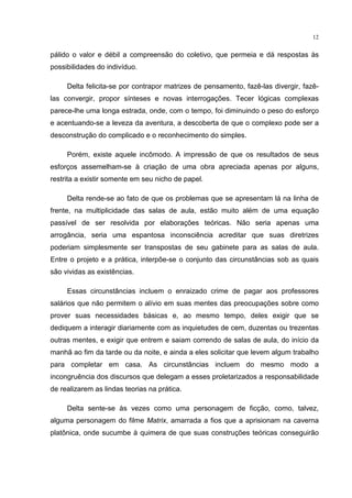 12
pálido o valor e débil a compreensão do coletivo, que permeia e dá respostas às
possibilidades do indivíduo.
Delta felicita-se por contrapor matrizes de pensamento, fazê-las divergir, fazê-
las convergir, propor sínteses e novas interrogações. Tecer lógicas complexas
parece-lhe uma longa estrada, onde, com o tempo, foi diminuindo o peso do esforço
e acentuando-se a leveza da aventura, a descoberta de que o complexo pode ser a
desconstrução do complicado e o reconhecimento do simples.
Porém, existe aquele incômodo. A impressão de que os resultados de seus
esforços assemelham-se à criação de uma obra apreciada apenas por alguns,
restrita a existir somente em seu nicho de papel.
Delta rende-se ao fato de que os problemas que se apresentam lá na linha de
frente, na multiplicidade das salas de aula, estão muito além de uma equação
passível de ser resolvida por elaborações teóricas. Não seria apenas uma
arrogância, seria uma espantosa inconsciência acreditar que suas diretrizes
poderiam simplesmente ser transpostas de seu gabinete para as salas de aula.
Entre o projeto e a prática, interpõe-se o conjunto das circunstâncias sob as quais
são vividas as existências.
Essas circunstâncias incluem o enraizado crime de pagar aos professores
salários que não permitem o alívio em suas mentes das preocupações sobre como
prover suas necessidades básicas e, ao mesmo tempo, deles exigir que se
dediquem a interagir diariamente com as inquietudes de cem, duzentas ou trezentas
outras mentes, e exigir que entrem e saiam correndo de salas de aula, do início da
manhã ao fim da tarde ou da noite, e ainda a eles solicitar que levem algum trabalho
para completar em casa. As circunstâncias incluem do mesmo modo a
incongruência dos discursos que delegam a esses proletarizados a responsabilidade
de realizarem as lindas teorias na prática.
Delta sente-se às vezes como uma personagem de ficção, como, talvez,
alguma personagem do filme Matrix, amarrada a fios que a aprisionam na caverna
platônica, onde sucumbe à quimera de que suas construções teóricas conseguirão
 