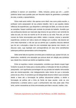 14
professor é exercer um sacerdócio – Delta, inclusive, pensa que sim –, porém
preferiria deixar essa questão para ser discutida depois de garantidas a prestação
da casa, a saúde, a aposentadoria.
Outra meta seria instituir, não apenas como ideal, mas como práxis escolar, o
professor como pesquisador de seu próprio trabalho. Isto é, que aqueles relatos
reflexivos de experiências, que despertam a admiração de Delta, ao invés de serem
as exceções, fossem acolhidos pelo contrato da jornada de trabalho. Acredita que
aos professores deveria ser reservado algo diverso do que entrar e sair correndo de
salas de aula, do início da manhã ao fim da tarde ou da noite. Para ela, um bom
número de horas remuneradas para refletir, relatar e escutar, ensinar e aprender
experiências, construir em rede a teoria em diálogo com a prática, não deveria ser
uma meta impensável, a não ser que se admita que o perpétuo discurso eleitoral
que diz ser a educação a base de uma sociedade seja apenas isso mesmo, um
discurso vazio, cuja repetição sem correspondência em atos torna semelhantes
palanques políticos apresentados como divergentes.
Delta sente falta de suportes concretos para a tessitura que, apesar de tudo, se
desenvolve, revelando uma educação que procura atuar em relação aos contextos
que, desde fora, marcam por dentro as trajetórias vividas.
Entre os suportes a serem conquistados, considera que deveria ocupar lugar
fundante na pauta de metas para a escola pública a instituição de fato do professor-
pesquisador, com significativa porcentagem de sua jornada de trabalho remunerada
para ele ensinar-aprender, criar dialogicamente nada menos do que a renovada
práxis de seu ofício. E considera que tal dialogicidade deveria instituir suas conexões
desde a base até a formulação da política educacional pública, e desde a
formulação da política até a linha de frente da base escolar, onde se vive
diretamente o contexto sobre o qual o conhecimento não mais pode calar. Para
tanto, seriam necessárias as horas remuneradas para falar e escutar, meditar, criar.
Publicado originalmente nos Anais do Fala Professor, de 2006, Uberlândia.
 