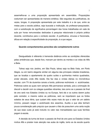 2
assemelha-se a uma proposição apresentada em assembléia. Proposições
costumam ser apresentadas de maneira sintética. São seguidas de justificativas, às
vezes, longas. A proposição apresentada por este trabalho é a de que, entre as
metas para a escola pública, seja buscada a instituição, do professor-pesquisador,
com a substituição de significativa porcentagem das horas trabalhadas em sala de
aula por horas remuneradas dedicadas à pesquisa relacionada à própria prática
docente, contributiva para o contexto escolar. A justificativa, sinuosa e fracionada,
difusa em relação à especificidade da proposição, é a que segue.
Quando comportamentos parecidos são completamente outros
Desigualdade é referente à tremenda distância entre as condições oferecidas
pelas ambiências que, desde fora, marcam por dentro as mentes e as vidas de Alfa
e Beta.
Talvez seja nos Jardins, em São Paulo, talvez seja na Bela Vista, em Porto
Alegre, ou em bairro elegante similar em alguma das principais cidades brasileiras,
que se localiza o apartamento de quatro suítes e quinhentos metros quadrados,
andar elevado, onde Alfa reside. Ela faz idas e vindas diárias no microônibus
escolar, com TV de duzentos canais a bordo, poltronas reclináveis e acolchoadas.
Poltronas sobre as quais nem sempre Alfa permanece sentada, pois a animação de
discutir e decidir com os colegas questões vibrantes, tais como se o passeio de final
de ano será nos Estados Unidos ou na Europa, fará ela e os outros darem pulos
pelo corredor, e mesmo sobre as poltronas, sem se importarem que os fortes
solados de seus tênis, que custam três vezes mais do que o valor de um salário
mínimo, possam rasgar o acolchoado dos assentos. Auxilia a que eles tenham
pouca consideração pelo prejuízo que causam o fato de possuírem uma certa noção
de que esse custo já está incluído no valor das mensalidades que suas famílias
pagam à escola.
A decisão da turma de levar o passeio de final de ano para os Estados Unidos
motiva Alfa a prestar mais atenção nas aulas de inglês, tanto as da escola quanto
 