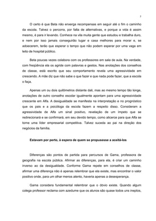 5
O certo é que Beta não enxerga recompensas em seguir até o fim o caminho
da escola. Talvez o percorra, por falta de alternativas, e porque a vida é assim
mesmo, é para ir levando. Conhece na vila muita gente que estudou e trabalha duro,
e nem por isso jamais conseguirão lugar e casa melhores para morar e, se
adoecerem, terão que esperar o tempo que não podem esperar por uma vaga em
leito de hospital público.
Beta poucas vezes colabora com os professores em sala de aula. Na verdade,
com freqüência ela os agride com palavras e gestos. Nas anotações dos conselhos
de classe, está escrito que seu comportamento revela uma agressividade em
crescendo. A mãe diz que não sabe o que fazer e que nada pode fazer, que a escola
o faça.
Apenas um ou dois quilômetros distante dali, mas ao mesmo tempo tão longe,
anotações de outro conselho escolar igualmente apontam para uma agressividade
crescente em Alfa. A desigualdade se manifesta na interpretação e no prognóstico
que os pais e a psicóloga da escola fazem a respeito disso. Consideram a
agressividade de Alfa um sinal positivo, revelação de um ímpeto que se
redirecionará e se confirmará, em seu devido tempo, como alicerce para que Alfa se
torne uma líder empresarial competitiva. Talvez suceda ao pai na direção dos
negócios da família.
Estavam por perto, à espera de quem se propusesse a aceitá-los
Diferenças são pontos de partida para percursos de Gama, professora de
geografia na escola pública. Afirmar as diferenças, para ela, é criar um caminho
inverso ao da desigualdade. Conforme Gama repete em conselhos de classe,
afirmar uma diferença não é apenas relembrar que ela existe, mas encontrar o valor
positivo onde, para um olhar menos atento, haveria apenas a desesperança.
Gama considera fundamental relembrar que o óbvio existe. Quando algum
colega professor reclama com azedume que os alunos são quase todos uns ineptos,
 