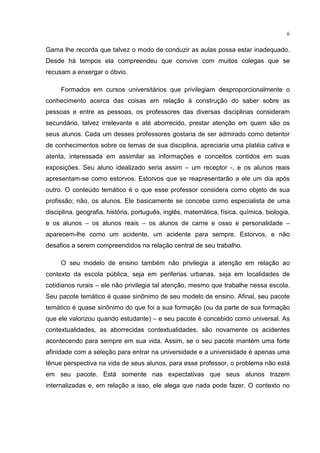 6
Gama lhe recorda que talvez o modo de conduzir as aulas possa estar inadequado.
Desde há tempos ela compreendeu que convive com muitos colegas que se
recusam a enxergar o óbvio.
Formados em cursos universitários que privilegiam desproporcionalmente o
conhecimento acerca das coisas em relação à construção do saber sobre as
pessoas e entre as pessoas, os professores das diversas disciplinas consideram
secundário, talvez irrelevante e até aborrecido, prestar atenção em quem são os
seus alunos. Cada um desses professores gostaria de ser admirado como detentor
de conhecimentos sobre os temas de sua disciplina, apreciaria uma platéia cativa e
atenta, interessada em assimilar as informações e conceitos contidos em suas
exposições. Seu aluno idealizado seria assim – um receptor -, e os alunos reais
apresentam-se como estorvos. Estorvos que se reapresentarão a ele um dia após
outro. O conteúdo temático é o que esse professor considera como objeto de sua
profissão; não, os alunos. Ele basicamente se concebe como especialista de uma
disciplina, geografia, história, português, inglês, matemática, física, química, biologia,
e os alunos – os alunos reais – os alunos de carne e osso e personalidade –
aparecem-lhe como um acidente, um acidente para sempre. Estorvos, e não
desafios a serem compreendidos na relação central de seu trabalho.
O seu modelo de ensino também não privilegia a atenção em relação ao
contexto da escola pública, seja em periferias urbanas, seja em localidades de
cotidianos rurais – ele não privilegia tal atenção, mesmo que trabalhe nessa escola.
Seu pacote temático é quase sinônimo de seu modelo de ensino. Afinal, seu pacote
temático é quase sinônimo do que foi a sua formação (ou da parte de sua formação
que ele valorizou quando estudante) – e seu pacote é concebido como universal. As
contextualidades, as aborrecidas contextualidades, são novamente os acidentes
acontecendo para sempre em sua vida. Assim, se o seu pacote mantém uma forte
afinidade com a seleção para entrar na universidade e a universidade é apenas uma
tênue perspectiva na vida de seus alunos, para esse professor, o problema não está
em seu pacote. Está somente nas expectativas que seus alunos trazem
internalizadas e, em relação a isso, ele alega que nada pode fazer. O contexto no
 