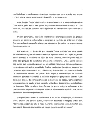 7
qual trabalha é o que lhe paga, através de impostos, sua remuneração, mas a esse
contexto ele se recusa a dar estatuto de existência em sua mente.
A professora Gama considera fundamental relembrar a esses colegas que o
óbvio existe, pois, sendo eles partes importantes desse mesmo contexto ao qual
recusam, sua recusa contribui para reproduzir as adversidades que envolvem a
todos.
Porém, para Gama, não basta relembrar que diferenças existem, ela procura
discernir um caminho onde muitos só enxergam a repetição do andar em círculos.
Em suas aulas de geografia, diferenças são pontos de partida para percursos de
Gama e seus alunos.
Por exemplo, no início do ano, quando Gama solicitou que seus alunos
escrevessem redações e fizessem desenhos representando a vila, a percepção dos
alunos delineou a vila como um lugar de muita violência, marcado pelas disputas
entre três gangues de narcotráfico em guerra permanente. Então, Gama explicou
aos alunos que entrevistas podem ser um valioso instrumento para pesquisas que
podem tornar mais visível a realidade. Auxiliou os alunos a formularem as perguntas
para um roteiro de entrevistas e a colherem depoimentos junto à comunidade da vila.
Os depoimentos criaram um painel mais amplo e documentado do cotidiano
intimidado por atos de violência e ausência de proteção por parte do Estado. Com
ajuda dos alunos, de outros professores e da direção da escola, Gama organizou
uma exposição no galpão anexo à escola, juntando os depoimentos, as redações e
os desenhos. Aliás, para fazer isso, Gama e os alunos e alguns professores antes
realizaram um pequeno mutirão para restaurar minimamente o galpão, que estava
deteriorado e esquecido pelo desuso.
A exposição foi aberta à comunidade e, no dia da inauguração, foi como se
todos, olhando uns para os outros, houvessem declarado e indagado juntos: sim,
nós tivemos coragem de falar e, neste momento, estamos nos sentindo melhor, será
que a partir de agora alguma coisa vai mudar, mesmo que só um pouco?
 