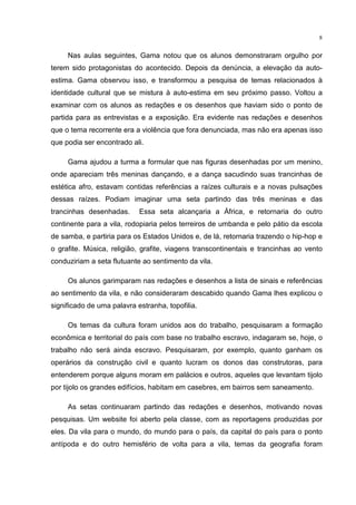 8
Nas aulas seguintes, Gama notou que os alunos demonstraram orgulho por
terem sido protagonistas do acontecido. Depois da denúncia, a elevação da auto-
estima. Gama observou isso, e transformou a pesquisa de temas relacionados à
identidade cultural que se mistura à auto-estima em seu próximo passo. Voltou a
examinar com os alunos as redações e os desenhos que haviam sido o ponto de
partida para as entrevistas e a exposição. Era evidente nas redações e desenhos
que o tema recorrente era a violência que fora denunciada, mas não era apenas isso
que podia ser encontrado ali.
Gama ajudou a turma a formular que nas figuras desenhadas por um menino,
onde apareciam três meninas dançando, e a dança sacudindo suas trancinhas de
estética afro, estavam contidas referências a raízes culturais e a novas pulsações
dessas raízes. Podiam imaginar uma seta partindo das três meninas e das
trancinhas desenhadas. Essa seta alcançaria a África, e retornaria do outro
continente para a vila, rodopiaria pelos terreiros de umbanda e pelo pátio da escola
de samba, e partiria para os Estados Unidos e, de lá, retornaria trazendo o hip-hop e
o grafite. Música, religião, grafite, viagens transcontinentais e trancinhas ao vento
conduziriam a seta flutuante ao sentimento da vila.
Os alunos garimparam nas redações e desenhos a lista de sinais e referências
ao sentimento da vila, e não consideraram descabido quando Gama lhes explicou o
significado de uma palavra estranha, topofilia.
Os temas da cultura foram unidos aos do trabalho, pesquisaram a formação
econômica e territorial do país com base no trabalho escravo, indagaram se, hoje, o
trabalho não será ainda escravo. Pesquisaram, por exemplo, quanto ganham os
operários da construção civil e quanto lucram os donos das construtoras, para
entenderem porque alguns moram em palácios e outros, aqueles que levantam tijolo
por tijolo os grandes edifícios, habitam em casebres, em bairros sem saneamento.
As setas continuaram partindo das redações e desenhos, motivando novas
pesquisas. Um website foi aberto pela classe, com as reportagens produzidas por
eles. Da vila para o mundo, do mundo para o país, da capital do país para o ponto
antípoda e do outro hemisfério de volta para a vila, temas da geografia foram
 