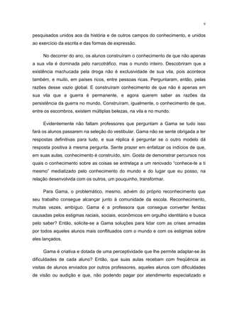 9
pesquisados unidos aos da história e de outros campos do conhecimento, e unidos
ao exercício da escrita e das formas de expressão.
No decorrer do ano, os alunos construíram o conhecimento de que não apenas
a sua vila é dominada pelo narcotráfico, mas o mundo inteiro. Descobriram que a
existência machucada pela droga não é exclusividade de sua vila, pois acontece
também, e muito, em países ricos, entre pessoas ricas. Perguntaram, então, pelas
razões desse vazio global. E construíram conhecimento de que não é apenas em
sua vila que a guerra é permanente, e agora querem saber as razões da
persistência da guerra no mundo. Construíram, igualmente, o conhecimento de que,
entre os escombros, existem múltiplas belezas, na vila e no mundo.
Evidentemente não faltam professores que perguntam a Gama se tudo isso
fará os alunos passarem na seleção do vestibular. Gama não se sente obrigada a ter
respostas definitivas para tudo, e sua réplica é perguntar se o outro modelo dá
resposta positiva à mesma pergunta. Sente prazer em enfatizar os indícios de que,
em suas aulas, conhecimento é construído, sim. Gosta de demonstrar percursos nos
quais o conhecimento sobre as coisas se entrelaça a um renovado “conhece-te a ti
mesmo” mediatizado pelo conhecimento do mundo e do lugar que eu posso, na
relação desenvolvida com os outros, um pouquinho, transformar.
Para Gama, o problemático, mesmo, advém do próprio reconhecimento que
seu trabalho consegue alcançar junto à comunidade da escola. Reconhecimento,
muitas vezes, ambíguo. Gama é a professora que consegue converter feridas
causadas pelos estigmas raciais, sociais, econômicos em orgulho identitário e busca
pelo saber? Então, solicite-se a Gama soluções para lidar com as crises armadas
por todos aqueles alunos mais conflituados com o mundo e com os estigmas sobre
eles lançados.
Gama é criativa e dotada de uma perceptividade que lhe permite adaptar-se às
dificuldades de cada aluno? Então, que suas aulas recebam com freqüência as
visitas de alunos enviados por outros professores, aqueles alunos com dificuldades
de visão ou audição e que, não podendo pagar por atendimento especializado e
 