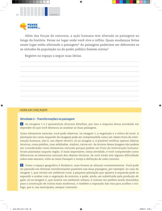 28 UNIDADE 1
Além das forças da natureza, a ação humana tem alterado as paisagens ao
longo da história. Pense no lugar onde você vive e reflita: Quais mudanças feitas
nesse lugar estão alterando a paisagem? As paisagens poderiam ser diferentes se
as atitudes da população ou do poder público fossem outras?
Registre no espaço a seguir suas ideias.
Atividade 1 – Transformações na paisagem
1 As imagens 1 e 2 apresentam diversos detalhes, por isso a resposta dessa atividade vai
depender do que você destacou ao analisar as duas paisagens.
Como elementos naturais, você pode observar, na imagem 1, a vegetação e o relevo do local. A
plantação (no canto esquerdo da imagem) pode ser compreendida como um objeto fruto da inter-
venção humana, isto é, um objeto técnico. Já na imagem 2, é possível verificar apenas objetos
técnicos, como prédios, ruas asfaltadas, viaduto, carros etc. As árvores dessa imagem não podem
ser consideradas como elementos naturais porque podem ser fruto da intervenção humana:
foram plantadas naquela região. O mais importante, nessa atividade, é você compreender como
diferenciar os elementos naturais dos objetos técnicos. Se você ainda tem alguma dificuldade
sobre esse assunto, volte ao texto Paisagem e reveja a definição de cada conceito.
2 Como o espaço geográfico é dinâmico, suas formas se alteram constantemente. Você pode
ter pensado em diversas transformações possíveis nas duas paisagens, por exemplo: no caso da
imagem 1, que retrata um ambiente rural, a pequena plantação que aparece à esquerda pode se
expandir e acabar com a vegetação do entorno, e pode, ainda, ser substituída pela produção de
gado. Já na imagem 2, que mostra um ambiente urbano, é comum ver prédios sendo demolidos
para a construção de outros mais modernos, e também a expansão das vias para acolher o trá-
fego, que é, nas metrópoles, sempre crescente.
HORA DA CHECAGEM
book_GEO_VOL 1.indb 28 26/06/14 15:58
 