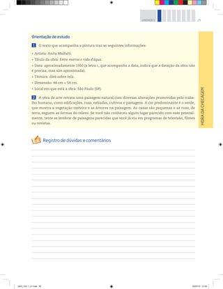 29
UNIDADE 1
Orientação de estudo
1 O texto que acompanha a pintura traz as seguintes informações:
rArtista: Anita Malfatti.
rTítulo da obra: Entre morros e roda d’água.
rData: aproximadamente 1950 (a letra c, que acompanha a data, indica que a datação da obra não
é precisa, mas sim aproximada).
rTécnica: óleo sobre tela.
rDimensão: 44 cm × 54 cm.
rLocal em que está a obra: São Paulo (SP).
2 A obra de arte retrata uma paisagem natural com diversas alterações promovidas pelo traba-
lho humano, como edificações, ruas, estradas, cultivos e pastagens. A cor predominante é o verde,
que mostra a vegetação rasteira e as árvores na paisagem. As casas são pequenas e as ruas, de
terra, seguem as formas do relevo. Se você não conheceu algum lugar parecido com esse pessoal-
mente, tente se lembrar de paisagens parecidas que você já viu em programas de televisão, filmes
ou revistas.
HORA
DA
CHECAGEM
GEO_VOL 1_U1.indd 29 03/07/14 21:05
 