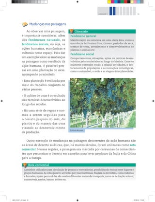 31
UNIDADE 1
Mudanças nas paisagens
Ao observar uma paisagem,
é importante considerar, além
dos fenômenos naturais, os
fenômenos sociais, ou seja, as
ações humanas, econômicas e
culturais nesse espaço. Para dar
um exemplo sobre as mudanças
na paisagem como resultado da
ação humana, é possível pen-
sar em uma plantação de uvas.
Acompanhe o raciocínio:
rEssa plantação é realizada por
meio do trabalho conjunto de
várias pessoas.
rO cultivo de uvas é o resultado
das técnicas desenvolvidas ao
longo dos séculos.
rHá uma série de regras e nor-
mas a serem seguidas para
o correto preparo do solo, do
plantio e do manejo das uvas
visando ao desenvolvimento
da produção.
Fenômeno natural
Manifestação da natureza em uma dada área, como a
ocorrência de frentes frias, chuvas, períodos de seca,
tremor de terra, crescimento e desenvolvimento de
plantas e animais etc.
Fenômeno social
Comportamentos, situações, ações ou práticas desen-
volvidos pelas sociedades ao longo da história. Entre os
inúmeros exemplos estão: a criação de cidades, o des-
locamento de populações e as inovações tecnológicas,
como o automóvel, o avião e as viagens interplanetárias.
Glossário
Caminhos utilizados para circulação de pessoas e mercadorias, possibilitando trocas entre lugares e
grupos humanos. As rotas podem ser feitas por vias marítimas, fluviais ou terrestres, como rodovias
e ferrovias, e para percorrê-las são usados diferentes meios de transporte, como os de tração animal,
automóveis, navios, barcos, aviões etc.
Rota comercial
Cultivo de uvas.
©
Freeteo/123RF
Outro exemplo de mudanças na paisagem decorrentes da ação humana são
as áreas de deserto asiáticas, que, há muitos séculos, foram utilizadas como rota
comercial. Nessas regiões, a paisagem era marcada por caravanas de comercian-
tes que percorriam o deserto em camelos para levar produtos da Índia e da China
para a Europa.
GEO_VOL 1_U1.indd 31 27/06/14 11:40
 