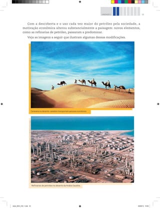 33
UNIDADE 1
Com a descoberta e o uso cada vez maior do petróleo pela sociedade, a
motivação econômica alterou substancialmente a paisagem: novos elementos,
como as refinarias de petróleo, passaram a predominar.
Veja as imagens a seguir que ilustram algumas dessas modificações.
©
Art
Directors

TRIP/Alamy/Glow
Images
Refinarias de petróleo no deserto da Arábia Saudita.
©
Science
Source/Diomedia
Caravana no deserto: camelos transportam pessoas e produtos.
book_GEO_VOL 1.indb 33 26/06/14 15:59
 