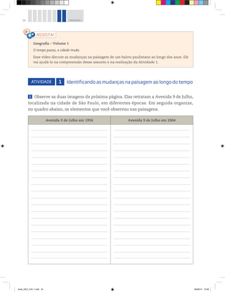 34 UNIDADE 1
ATIVIDADE 1 Identificando as mudanças na paisagem ao longo do tempo
1 Observe as duas imagens da próxima página. Elas retratam a Avenida 9 de Julho,
localizada na cidade de São Paulo, em diferentes épocas. Em seguida organize,
no quadro abaixo, os elementos que você observou nas paisagens.
Avenida 9 de Julho em 1956 Avenida 9 de Julho em 2004
Geografia ƺ Volume 1
O tempo passa, a cidade muda
Esse vídeo discute as mudanças na paisagem de um bairro paulistano ao longo dos anos. Ele
vai ajudá-lo na compreensão desse assunto e na realização da Atividade 1.
book_GEO_VOL 1.indb 34 26/06/14 15:59
 