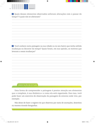 36 UNIDADE 1
2 Quais desses elementos observados sofreram alterações com o passar do
tempo? E quais não se alteraram?
3 Você conhece outra paisagem na sua cidade ou no seu bairro que tenha sofrido
mudanças no decorrer do tempo? Quais foram, em sua opinião, os motivos que
levaram a essas mudanças?
Uma forma de compreender a paisagem é prestar atenção aos elementos
que a compõem, à sua dinâmica e a como ela está organizada. Para isso, você
pode fazer um exercício de observação da paisagem do entorno onde vive, por
exemplo.
Não deixe de fazer o registro do que observou por meio de anotações, desenhos
ou mesmo tirando fotografias.
book_GEO_VOL 1.indb 36 26/06/14 15:59
 