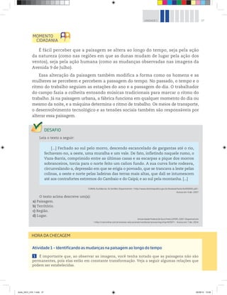 37
UNIDADE 1
É fácil perceber que a paisagem se altera ao longo do tempo, seja pela ação
da natureza (como nas regiões em que as dunas mudam de lugar pela ação dos
ventos), seja pela ação humana (como as mudanças observadas nas imagens da
Avenida 9 de Julho).
Essa alteração da paisagem também modifica a forma como os homens e as
mulheres se percebem e percebem a passagem do tempo. No passado, o tempo e o
ritmo do trabalho seguiam as estações do ano e a passagem do dia. O trabalhador
do campo fazia a colheita entoando músicas tradicionais para marcar o ritmo do
trabalho. Já na paisagem urbana, a fábrica funciona em qualquer momento do dia ou
mesmo da noite, e a máquina determina o ritmo de trabalho. Os meios de transporte,
o desenvolvimento tecnológico e as tensões sociais também são responsáveis por
alterar essa paisagem.
Leia o texto a seguir:
[...] Fechado ao sul pelo morro, descendo escancelado de gargantas até o rio,
fechavam-no, a oeste, uma muralha e um vale. De fato, infletindo naquele rumo, o
Vaza-Barris, comprimido entre as últimas casas e as escarpas a pique dos morros
sobranceiros, torcia para o norte feito um cañon fundo. A sua curva forte rodeava,
circunvalando-a, depressão em que se erigia o povoado, que se trancava a leste pelas
colinas, a oeste e norte pelas ladeiras das terras mais altas, que dali se intumescem
até aos contrafortes extremos do Cambaio e do Caipá; e ao sul pela montanha. [...]
CUNHA, Euclides da. Os Sertões. Disponível em: http://www.dominiopublico.gov.br/dowload/texto/bv000091.pdf.
Acesso em: 4 abr. 2007.
O texto acima descreve um(a):
a) Paisagem.
b) Território.
c) Região.
d) Lugar.
Universidade Federal de Ouro Preto (UFOP), 2007. Disponível em:
http://cneconline.com.br/exames-educacionais/vestibular/provas/mg/ufop/#2007. Acesso em: 7 abr. 2014.
Atividade 1 – Identificando as mudanças na paisagem ao longo do tempo
1 É importante que, ao observar as imagens, você tenha notado que as paisagens não são
permanentes, pois elas estão em constante transformação. Veja a seguir algumas relações que
podem ser estabelecidas.
HORA DA CHECAGEM
book_GEO_VOL 1.indb 37 26/06/14 15:59
 