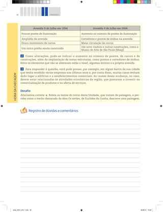 38 UNIDADE 1
Avenida 9 de Julho em 1956 Avenida 9 de Julho em 2004
Poucos postes de iluminação Aumento no número de postes de iluminação
Amplidão da avenida Corredores e pontos de ônibus na avenida
Pouco movimento de carros Maior circulação de carros
Um único prédio sendo construído
Um novo viaduto e outras construções, como o
Museu de Arte de São Paulo (Masp)
2 Como alterações, pode-se indicar o aumento no número de postes, de carros e de
construções, além da implantação de novas estruturas, como pontos e corredores de ônibus.
Entre os elementos que não se alteraram estão o túnel, algumas árvores e a própria avenida.
3 Para responder à questão, você pode pensar, por exemplo, em algum bairro da sua cidade
que tenha recebido várias empresas nos últimos anos e, por conta disso, muitas casas tenham
dado lugar a edifícios e a estabelecimentos comerciais. As causas dessa mudança, no caso,
devem estar relacionadas às atividades econômicas da região, que passaram a investir na
comercialização de produtos e na oferta de serviços.
Desafio
Alternativa correta: a. Releia os textos do início desta Unidade, que tratam de paisagem, e per-
ceba como o trecho destacado da obra Os sertões, de Euclides da Cunha, descreve uma paisagem.
HORA
DA
CHECAGEM
book_GEO_VOL 1.indb 38 26/06/14 15:59
 