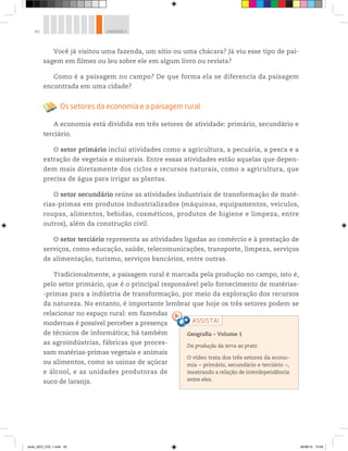 40 UNIDADE 2
Você já visitou uma fazenda, um sítio ou uma chácara? Já viu esse tipo de pai-
sagem em filmes ou leu sobre ele em algum livro ou revista?
Como é a paisagem no campo? De que forma ela se diferencia da paisagem
encontrada em uma cidade?
Os setores da economia e a paisagem rural
A economia está dividida em três setores de atividade: primário, secundário e
terciário.
O setor primário inclui atividades como a agricultura, a pecuária, a pesca e a
extração de vegetais e minerais. Entre essas atividades estão aquelas que depen-
dem mais diretamente dos ciclos e recursos naturais, como a agricultura, que
precisa de água para irrigar as plantas.
O setor secundário reúne as atividades industriais de transformação de maté-
rias-primas em produtos industrializados (máquinas, equipamentos, veículos,
roupas, alimentos, bebidas, cosméticos, produtos de higiene e limpeza, entre
outros), além da construção civil.
O setor terciário representa as atividades ligadas ao comércio e à prestação de
serviços, como educação, saúde, telecomunicações, transporte, limpeza, serviços
de alimentação, turismo, serviços bancários, entre outras.
Tradicionalmente, a paisagem rural é marcada pela produção no campo, isto é,
pelo setor primário, que é o principal responsável pelo fornecimento de matérias-
-primas para a indústria de transformação, por meio da exploração dos recursos
da natureza. No entanto, é importante lembrar que hoje os três setores podem se
relacionar no espaço rural: em fazendas
modernas é possível perceber a presença
de técnicos de informática; há também
as agroindústrias, fábricas que proces-
sam matérias-primas vegetais e animais
ou alimentos, como as usinas de açúcar
e álcool, e as unidades produtoras de
suco de laranja.
Geografia ƺ Volume 1
Da produção da terra ao prato
O vídeo trata dos três setores da econo-
mia − primário, secundário e terciário −,
mostrando a relação de interdependência
entre eles.
book_GEO_VOL 1.indb 40 26/06/14 15:59
 