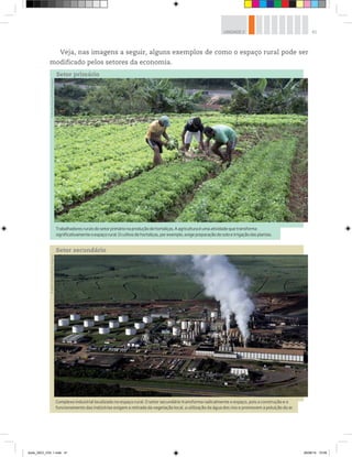 41
UNIDADE 2
Complexo industrial localizado no espaço rural. O setor secundário transforma radicalmente o espaço, pois a construção e o
funcionamento das indústrias exigem a retirada da vegetação local, a utilização da água dos rios e promovem a poluição do ar.
©
Delfim
Martins/Pulsar
Imagens
Trabalhadoresruraisdosetorprimárionaproduçãodehortaliças.Aagriculturaéumaatividadequetransforma
significativamenteoespaçorural.Ocultivodehortaliças,porexemplo,exigepreparaçãodosoloeirrigaçãodasplantas.
©
Ricardo
Azoury/Pulsar
Imagens
Setor primário
Setor secundário
Veja, nas imagens a seguir, alguns exemplos de como o espaço rural pode ser
modificado pelos setores da economia.
book_GEO_VOL 1.indb 41 26/06/14 15:59
 