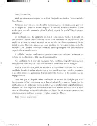 Caro(a) estudante,
Você está começando agora o curso de Geografia do Ensino Fundamental ƺ
Anos Finais.
Pensando sobre os seus estudos até o momento, qual é a importância que você
dá à Geografia? Como ela ajuda a explicar a sua vida e o nosso mundo? O que
você espera aprender nessa disciplina? E, afinal, o que é Geografia? Você já pensou
sobre isso?
Os conhecimentos de Geografia ajudam a compreender melhor o mundo em
que vivemos, desde a relação entre sociedade e natureza até os processos que
explicam a construção dos espaços na sociedade. Um desses processos é o da
construção de diferentes paisagens, como a urbana e a rural, por meio do trabalho
humano. Este Caderno se dedica ao estudo dessas paisagens e de como elas são
organizadas e transformadas.
A Unidade 1 explora os elementos que constituem uma paisagem, suas caracte-
rísticas e o modo como se dão suas transformações.
Nas Unidades 2 e 3, sobre as paisagens rural e urbana, respectivamente, você
vai conhecer como e quais atividades humanas interferem nesses espaços.
Por fim, na Unidade 4, você vai estudar o planejamento urbano e terá a opor-
tunidade de refletir sobre a importância e os problemas das cidades, pequenas
e grandes, com seus processos de planejamento dos usos e do crescimento do
espaço urbano.
Uma vez que a Geografia tem como foco de estudo os espaços que o ser
humano constrói e transforma, uma das principais ferramentas dessa área do
conhecimento é a leitura de mapas e gráficos, que ajudará você a aprofundar seus
saberes, localizar lugares e a estabelecer relações entre diferentes fatos e fenô-
menos. Além disso, serão utilizadas diversas fontes de informações presentes no
cotidiano, como textos de jornais e revistas, imagens e filmes.
Bons estudos e aproveite!
book_GEO_VOL 1.indb 16 26/06/14 15:58
 