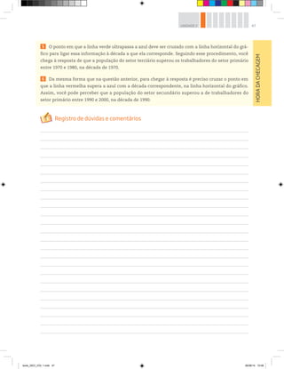 47
UNIDADE 2
5 O ponto em que a linha verde ultrapassa a azul deve ser cruzado com a linha horizontal do grá-
fico para ligar essa informação à década a que ela corresponde. Seguindo esse procedimento, você
chega à resposta de que a população do setor terciário superou os trabalhadores do setor primário
entre 1970 e 1980, na década de 1970.
6 Da mesma forma que na questão anterior, para chegar à resposta é preciso cruzar o ponto em
que a linha vermelha supera a azul com a década correspondente, na linha horizontal do gráfico.
Assim, você pode perceber que a população do setor secundário superou a de trabalhadores do
setor primário entre 1990 e 2000, na década de 1990.
HORA
DA
CHECAGEM
book_GEO_VOL 1.indb 47 26/06/14 15:59
 