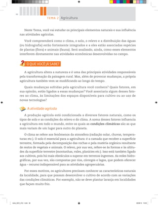 48
Neste Tema, você vai estudar os principais elementos naturais e sua influência
nas atividades agrícolas.
Você compreenderá como o clima, o solo, o relevo e a distribuição das águas
(ou hidrografia) estão fortemente integrados e a eles estão associadas espécies
de plantas (flora) e animais (fauna). Será analisado, ainda, como esses elementos
interferem diretamente nas atividades econômicas desenvolvidas no campo.
A agricultura altera a natureza e é uma das principais atividades responsáveis
pela transformação da paisagem rural. Mas, além de provocar mudanças, a própria
agricultura também vem se modificando ao longo do tempo.
Quais mudanças sofridas pela agricultura você conhece? Quais fatores, em
sua opinião, estão ligados a essas mudanças? Você associaria algum desses fato-
res ao clima, às limitações dos espaços disponíveis para cultivo ou ao uso de
novas tecnologias?
A atividade agrícola
A produção agrícola está condicionada a diversos fatores naturais, como os
tipos de solo e as condições do relevo e do clima. A soma desses fatores influencia
a agricultura em todo o mundo, entre os quais as condições climáticas são as que
mais variam de um lugar para outro do planeta.
O clima se refere aos fenômenos da atmosfera (radiação solar, chuvas, tempera-
turas etc.). O solo é essencial para a agricultura: é a camada que recobre a superfície
terrestre, formada pela decomposição das rochas e pela matéria orgânica resultante
de restos de vegetais e animais. O relevo, por sua vez, refere-se às formas e às altitu-
des da superfície terrestre (montanhas, vales, planícies etc.). Isso está também ligado
aos cultivos, pois há mais obstáculos a superar em terrenos íngremes. As redes hidro-
gráficas, por sua vez, são compostas por rios, córregos e lagos, que podem oferecer
água – recurso indispensável para as atividades agropecuárias.
Por esses motivos, os agricultores precisam conhecer as características naturais
da localidade, para que possam desenvolver o cultivo de acordo com as variações
das condições climáticas. Por exemplo, não se deve plantar laranja em localidades
que façam muito frio.
TEMA 2 Agricultura
book_GEO_VOL 1.indb 48 26/06/14 15:59
 