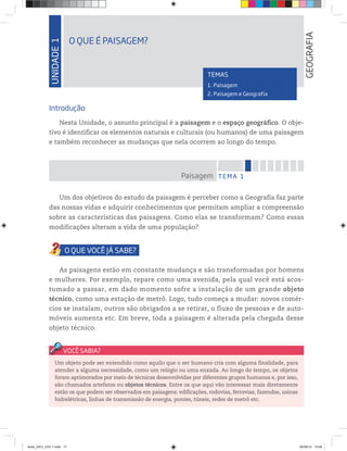UNIDADE
1
O QUE É PAISAGEM?
GEOGRAFIA
TEMAS
1. Paisagem
2. Paisagem e Geografia
Introdução
Nesta Unidade, o assunto principal é a paisagem e o espaço geográfico. O obje-
tivo é identificar os elementos naturais e culturais (ou humanos) de uma paisagem
e também reconhecer as mudanças que nela ocorrem ao longo do tempo.
Um dos objetivos do estudo da paisagem é perceber como a Geografia faz parte
das nossas vidas e adquirir conhecimentos que permitam ampliar a compreensão
sobre as características das paisagens. Como elas se transformam? Como essas
modificações alteram a vida de uma população?
As paisagens estão em constante mudança e são transformadas por homens
e mulheres. Por exemplo, repare como uma avenida, pela qual você está acos-
tumado a passar, em dado momento sofre a instalação de um grande objeto
técnico, como uma estação de metrô. Logo, tudo começa a mudar: novos comér-
cios se instalam, outros são obrigados a se retirar, o fluxo de pessoas e de auto-
móveis aumenta etc. Em breve, toda a paisagem é alterada pela chegada desse
objeto técnico.
TEMA 1
Paisagem
Um objeto pode ser entendido como aquilo que o ser humano cria com alguma finalidade, para
atender a alguma necessidade, como um relógio ou uma enxada. Ao longo do tempo, os objetos
foram aprimorados por meio de técnicas desenvolvidas por diferentes grupos humanos e, por isso,
são chamados artefatos ou objetos técnicos. Entre os que aqui vão interessar mais diretamente
estão os que podem ser observados em paisagens: edificações, rodovias, ferrovias, fazendas, usinas
hidrelétricas, linhas de transmissão de energia, pontes, túneis, redes de metrô etc.
book_GEO_VOL 1.indb 17 26/06/14 15:58
 