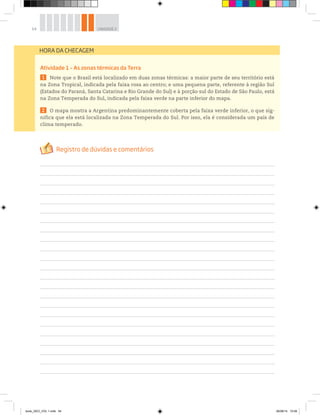 54 UNIDADE 2
Atividade 1 – As zonas térmicas da Terra
1 Note que o Brasil está localizado em duas zonas térmicas: a maior parte de seu território está
na Zona Tropical, indicada pela faixa rosa ao centro; e uma pequena parte, referente à região Sul
(Estados do Paraná, Santa Catarina e Rio Grande do Sul) e à porção sul do Estado de São Paulo, está
na Zona Temperada do Sul, indicada pela faixa verde na parte inferior do mapa.
2 O mapa mostra a Argentina predominantemente coberta pela faixa verde inferior, o que sig-
nifica que ela está localizada na Zona Temperada do Sul. Por isso, ela é considerada um país de
clima temperado.
HORA DA CHECAGEM
book_GEO_VOL 1.indb 54 26/06/14 15:59
 