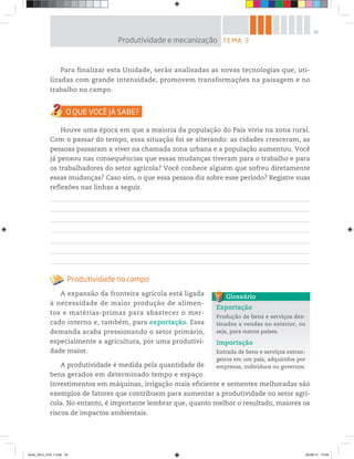 55
Para finalizar esta Unidade, serão analisadas as novas tecnologias que, uti-
lizadas com grande intensidade, promovem transformações na paisagem e no
trabalho no campo.
Houve uma época em que a maioria da população do País vivia na zona rural.
Com o passar do tempo, essa situação foi se alterando: as cidades cresceram, as
pessoas passaram a viver na chamada zona urbana e a população aumentou. Você
já pensou nas consequências que essas mudanças tiveram para o trabalho e para
os trabalhadores do setor agrícola? Você conhece alguém que sofreu diretamente
essas mudanças? Caso sim, o que essa pessoa diz sobre esse período? Registre suas
reflexões nas linhas a seguir.
Produtividade no campo
A expansão da fronteira agrícola está ligada
à necessidade de maior produção de alimen-
tos e matérias-primas para abastecer o mer-
cado interno e, também, para exportação. Essa
demanda acaba pressionando o setor primário,
especialmente a agricultura, por uma produtivi-
dade maior.
A produtividade é medida pela quantidade de
bens gerados em determinado tempo e espaço.
Investimentos em máquinas, irrigação mais eficiente e sementes melhoradas são
exemplos de fatores que contribuem para aumentar a produtividade no setor agrí-
cola. No entanto, é importante lembrar que, quanto melhor o resultado, maiores os
riscos de impactos ambientais.
TEMA 3
Produtividade e mecanização
Exportação
Produção de bens e serviços des-
tinados a vendas no exterior, ou
seja, para outros países.
Importação
Entrada de bens e serviços estran-
geiros em um país, adquiridos por
empresas, indivíduos ou governos.
Glossário
book_GEO_VOL 1.indb 55 26/06/14 15:59
 