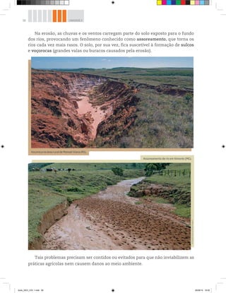 58 UNIDADE 2
Na erosão, as chuvas e os ventos carregam parte do solo exposto para o fundo
dos rios, provocando um fenômeno conhecido como assoreamento, que torna os
rios cada vez mais rasos. O solo, por sua vez, fica suscetível à formação de sulcos
e voçorocas (grandes valas ou buracos causados pela erosão).
Voçoroca na área rural de Manoel Viana (RS).
©
Mauricio
Simonetti/Pulsar
Imagens
Assoreamento de rio em Aimorés (MG).
©
Ricardo
Azoury/Olhar
Imagem
Tais problemas precisam ser contidos ou evitados para que não inviabilizem as
práticas agrícolas nem causem danos ao meio ambiente.
book_GEO_VOL 1.indb 58 26/06/14 16:00
 