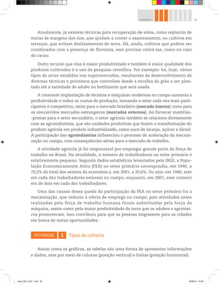 59
UNIDADE 2
Atualmente, já existem técnicas para recuperação de solos, como replantio de
matas às margens dos rios, que ajudam a conter o assoreamento, ou cultivos em
terraços, que evitam deslizamentos de terra. Há, ainda, cultivos que podem ser
combinados com a presença de florestas, sem precisar retirá-las, como no caso
do cacau.
Outro recurso que visa à maior produtividade e também à maior qualidade dos
produtos cultivados é o uso da pesquisa científica. Por exemplo: há, hoje, vários
tipos de arroz vendidos nos supermercados, resultantes do desenvolvimento de
diversas técnicas e processos que controlam desde a escolha do grão a ser plan-
tado até a variedade de adubo ou fertilizante que será usada.
A crescente implantação de técnicas e máquinas modernas no campo aumenta a
produtividade e reduz os custos de produção, tornando o setor cada vez mais parti-
cipativo e competitivo, tanto para o mercado brasileiro (mercado interno) como para
os concorridos mercados estrangeiros (mercados externos). Ao fornecer matérias-
-primas para o setor secundário, o setor agrícola também se relaciona diretamente
com as agroindústrias, que são unidades produtivas que fazem a transformação do
produto agrícola em produto industrializado, como suco de laranja, açúcar e álcool.
A participação das agroindústrias influenciou o processo de aceleração da mecani-
zação no campo, com consequências sérias para o mercado de trabalho.
A atividade agrícola já foi responsável por empregar grande parte da força de
trabalho no Brasil. Na atualidade, o número de trabalhadores no setor primário é
relativamente pequeno. Segundo dados estatísticos levantados pelo IBGE, a Popu-
lação Economicamente Ativa (PEA) no setor primário correspondia, em 1940, a
70,2% do total dos setores da economia e, em 2001, a 20,6%. Ou seja: em 1940, sete
em cada dez trabalhadores estavam no campo, enquanto, em 2001, esse número
era de dois em cada dez trabalhadores.
Uma das causas dessa queda da participação da PEA no setor primário foi a
mecanização, que reduziu a oferta de emprego no campo, pois atividades antes
realizadas pela força de trabalho humana foram substituídas pela força da
máquina, assim como pela maior produtividade da terra que os adubos e agrotóxi-
cos promoveram. Isso contribuiu para que as pessoas migrassem para as cidades
em busca de novas oportunidades.
ATIVIDADE 1 Tipos de colheita
Assim como os gráficos, as tabelas são uma forma de apresentar informações
e dados, mas por meio de colunas (posição vertical) e linhas (posição horizontal).
book_GEO_VOL 1.indb 59 26/06/14 16:00
 