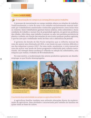 62 UNIDADE 2
A mecanização no campo e as consequências para o trabalho
O processo de mecanização no campo também alterou as relações de trabalho.
Tradicionalmente, o corte de cana é um trabalho exclusivamente manual reali-
zado por trabalhadores assalariados conhecidos popularmente como boias-frias
ou volantes. Esses trabalhadores ganham baixos salários, estão submetidos a duras
condições de trabalho e moram fora da propriedade agrícola, em geral nas periferias
das cidades. Além disso, esse trabalho é sazonal, ou seja, tem períodos previsíveis de
plantio e colheita, em função das estações do ano (como qualquer produto agrícola),
o que faz com que o trabalhador tenha de lidar com a alternância de período.
O governo do Estado de São Paulo estipulou que a colheita manual da
cana-de-açúcar seja eliminada até 2014, e nos locais em que o terreno dificulta o
uso das máquinas o prazo é 2017. Por essa razão, atualmente, o corte manual da
cana-de-açúcar vem sendo de forma progressiva substituído pela colheita meca-
nizada. Um exemplo dessa mudança é refletido na adoção da colheitadeira, uma
máquina que realiza o trabalho de 80 trabalhadores.
Por esse motivo, a modernização dos setores produtivos apresenta um desafio:
empregar os que ficarão desempregados.
O aumento da produtividade no campo e a agricultura familiar
A agricultura familiar também vem sofrendo alterações diante da moderni-
zação da agricultura. Essa atividade é caracterizada pelo trabalho de famílias em
quase todas as fases do cultivo.
Corte manual da cana-de-açúcar
em Cordeirópolis (SP), 2010.
©
Delfim
Martins/Pulsar
Imagens
Corte mecanizado da cana-de-açúcar
em Santa Bárbara D’Oeste (SP), 2009.
©
Werner
Rudhart/Kino
book_GEO_VOL 1.indb 62 26/06/14 16:00
 