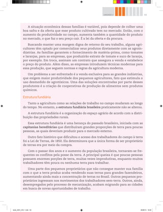 63
UNIDADE 2
A situação econômica dessas famílias é variável, pois depende de colher uma
boa safra e da oferta que esse produto cultivado tem no mercado. Então, com o
aumento da produtividade no campo, aumenta também a quantidade do produto
no mercado, o que faz o seu preço cair. É a lei da oferta e da procura.
Buscando manter uma margem digna de retorno do seu trabalho, alguns agri-
cultores têm optado por comercializar seus produtos diretamente com as agroin-
dústrias. As famílias garantem o fornecimento de matéria-prima, como tomates
e laranjas, para as empresas, que produzirão extrato de tomate e suco de laranja,
por exemplo. Em troca, assinam um contrato que assegura a venda e estabelece
o preço do produto. Além disso, as empresas introduzem técnicas modernas para
essa produção, que seguem normas e regras da agricultura moderna.
Um problema a ser enfrentado é a venda exclusiva para as grandes indústrias,
que exigem maior produtividade dos pequenos agricultores, fato que estimula o
uso desmedido de agrotóxicos. Uma das soluções encontradas por parte desses
produtores é a criação de cooperativas de produção de alimentos sem produtos
químicos.
Estrutura fundiária
Tanto a agricultura como as relações de trabalho no campo mudaram ao longo
do tempo. No entanto, a estrutura fundiária brasileira praticamente não se alterou.
A estrutura fundiária é a organização do espaço agrário de acordo com a distri-
buição das propriedades rurais.
Essa estrutura fundiária é uma herança do passado brasileiro, iniciada com as
capitanias hereditárias que distribuíram grandes proporções de terra para poucas
pessoas, as quais deveriam produzir para o mercado externo.
Outro fato histórico que dificultou o acesso dos trabalhadores do campo à terra
foi a Lei de Terras, de 1850. Ela determinava que a única forma de ser proprietário
de terras era por meio da compra.
Com o passar dos anos e o aumento da população brasileira, tornaram-se fre-
quentes os conflitos pela posse da terra. A principal queixa é que poucas pessoas
possuem enormes porções de terra, muitas vezes improdutivas, enquanto muitos
trabalhadores têm pouca ou nenhuma terra para trabalhar.
Uma parte dos pequenos proprietários que não consegue manter sua família
com o que a terra produz acaba vendendo suas terras para grandes fazendeiros,
aumentando ainda mais a concentração de terras no Brasil. Outros pequenos pro-
prietários ingressam nos movimentos dos trabalhadores sem-terra. Outros, ainda,
desempregados pelo processo de mecanização, acabam migrando para as cidades
em busca de novas oportunidades de trabalho.
book_GEO_VOL 1.indb 63 26/06/14 16:00
 