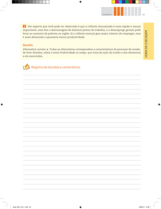 65
UNIDADE 2
3 Um aspecto que você pode ter observado é que a colheita mecanizada é mais rápida e menos
impactante, mas tem a desvantagem de eliminar postos de trabalho, e o desemprego gerado pode
levar ao aumento da pobreza na região. Já a colheita manual gera maior número de empregos, mas
é mais demorada e apresenta menor produtividade.
Desafio
Alternativa correta: e. Todas as alternativas correspondem a características do processo de erosão.
Se tiver dúvidas, releia o texto Produtividade no campo, que trata da ação da erosão e dos elementos
a ela associados.
HORA
DA
CHECAGEM
book_GEO_VOL 1.indb 65 26/06/14 16:00
 