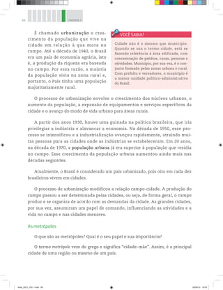 68 UNIDADE 3
É chamado urbanização o cres-
cimento da população que vive na
cidade em relação à que mora no
campo. Até a década de 1940, o Brasil
era um país de economia agrária, isto
é, a produção da riqueza era baseada
no campo. Por essa razão, a maioria
da população vivia na zona rural e,
portanto, o País tinha uma população
majoritariamente rural.
O processo de urbanização envolve o crescimento dos núcleos urbanos, o
aumento da população, a expansão de equipamentos e serviços específicos da
cidade e o avanço do modo de vida urbano para áreas rurais.
A partir dos anos 1930, houve uma guinada na política brasileira, que iria
privilegiar a indústria e alavancar a economia. Na década de 1950, esse pro-
cesso se intensificou e a industrialização avançou rapidamente, atraindo mui-
tas pessoas para as cidades onde as indústrias se estabeleceram. Em 20 anos,
na década de 1970, a população urbana já era superior à população que residia
no campo. Esse crescimento da população urbana aumentou ainda mais nas
décadas seguintes.
Atualmente, o Brasil é considerado um país urbanizado, pois oito em cada dez
brasileiros vivem em cidades.
O processo de urbanização modificou a relação campo-cidade. A produção do
campo passou a ser determinada pelas cidades, ou seja, de forma geral, o campo
produz e se organiza de acordo com as demandas da cidade. As grandes cidades,
por sua vez, assumiram um papel de comando, influenciando as atividades e a
vida no campo e nas cidades menores.
As metrópoles
O que são as metrópoles? Qual é o seu papel e sua importância?
O termo metrópole vem do grego e significa “cidade-mãe”. Assim, é a principal
cidade de uma região ou mesmo de um país.
Cidade não é o mesmo que município.
Quando se usa o termo cidade, está se
fazendo referência à área edificada, com
concentração de prédios, casas, pessoas e
atividades. Município, por sua vez, é o con-
junto formado pelas zonas urbana e rural.
Com prefeito e vereadores, o município é
a menor unidade político-administrativa
do Brasil.
book_GEO_VOL 1.indb 68 26/06/14 16:00
 