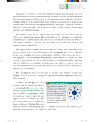 69
UNIDADE 3
Em geral, as metrópoles são núcleos urbanos de porte considerável e possuem
grande concentração de recursos econômicos, humanos, técnicos, de conhecimentos,
entre outros. Dispõem de infraestrutura (aeroportos, estradas, hotéis, telecomu-
nicações etc.), além de empreendimentos financeiros, comerciais e de pesquisa.
Diante disso, oferecem muitas oportunidades de empregos, negócios e acesso a
serviços, como os de saúde, educação, cultura e lazer. Assim, atraem habitantes do
campo ou de cidades menores.
Por essas razões, as metrópoles possuem capacidade considerável de
influenciar vastos territórios. Tóquio, Londres e Nova Iorque, por exemplo,
exercem hoje influência mundial. São Paulo e Rio de Janeiro, as duas maiores
metrópoles brasileiras, influenciam todo o território nacional e também têm
presença no cenário global.
Em alguns casos, o crescimento da mancha urbana metropolitana é tão
intenso que ocorre o chamado processo de conurbação, quer dizer, a junção
física entre espaços urbanos de municípios vizinhos (veja o esquema na pró-
xima página). É o que acontece, por exemplo, entre São Paulo e Osasco, ou entre
Santos e São Vicente, no litoral paulista. Essa junção também reforça laços e
relações políticas, econômicas e sociais entre esses núcleos: é muito frequente
que um morador de Osasco trabalhe e busque lazer em São Paulo, deslocando-
-se para ali diariamente.
Mas, atenção: há situações em que essa junção não ocorre ou ainda não
ocorreu. Nessas situações, há espaços tipicamente rurais separando as man-
chas urbanas.
Quando há um progressivo
aumento da área metropolitana e
da conurbação, formam-se as cha-
madas regiões metropolitanas. No
caso brasileiro, a expressão região
metropolitana refere-se também aos
órgãos criados na década de 1970
para administrar essas grandes
áreas urbanas e tomar decisões
comuns a todos os municípios que as integram em assuntos relacionados, por
exemplo, aos transportes ou à destinação do lixo.
Aglomeração urbana, na
qual é possível identifi-
car um núcleo central
(o município principal) e
núcleos secundários (os
demais municípios que
compõem essa região
metropolitana).
Região metropolitana
©
D’livros
Editorial
GEO_VOL 1_U3.indd 69 27/06/14 11:42
 