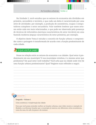 79
Na Unidade 2, você estudou que os setores da economia são divididos em
primário, secundário e terciário, e que cada um deles é caracterizado por uma
série de atividades: por exemplo, a produção de automóveis, roupas e compu-
tadores compõem o setor secundário. Vale também lembrar que esses seto-
res estão cada vez mais relacionados, o que pode ser observado pela presença
de técnicos de informática (serviços característicos do setor terciário) em uma
fazenda moderna (espaço característico do setor primário), por exemplo.
O objetivo deste Tema é estudar o conceito de função urbana e compreen-
der como a paisagem é transformada de acordo com a função predominante de
cada cidade.
Pense na relação entre os setores da economia e as cidades. Qual setor é pre-
dominante em seu município? E nos municípios vizinhos, é o mesmo setor que
predomina? Em qual setor você trabalha? Você acha que na cidade onde vive há
uma função urbana predominante? Qual? Registre suas reflexões a seguir.
Geografia ƺ Volume 1
Ciclos econômicos e transformação das cidades
Para que você possa entender melhor as funções urbanas, esse vídeo mostra o exemplo de
Ilhabela e as diversas funções que o município já exerceu em diferentes ciclos econômicos,
como da cana, do café, da pesca e do turismo.
TEMA 2
As funções urbanas
book_GEO_VOL 1.indb 79 26/06/14 16:00
 