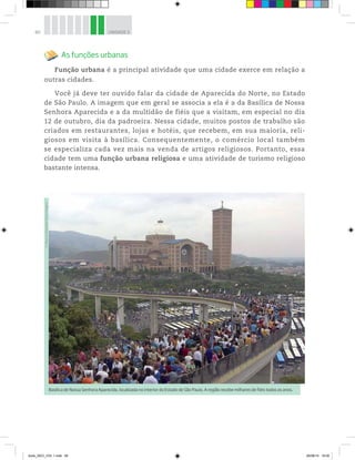 80 UNIDADE 3
As funções urbanas
Função urbana é a principal atividade que uma cidade exerce em relação a
outras cidades.
Você já deve ter ouvido falar da cidade de Aparecida do Norte, no Estado
de São Paulo. A imagem que em geral se associa a ela é a da Basílica de Nossa
Senhora Aparecida e a da multidão de fiéis que a visitam, em especial no dia
12 de outubro, dia da padroeira. Nessa cidade, muitos postos de trabalho são
criados em restaurantes, lojas e hotéis, que recebem, em sua maioria, reli-
giosos em visita à basílica. Consequentemente, o comércio local também
se especializa cada vez mais na venda de artigos religiosos. Portanto, essa
cidade tem uma função urbana religiosa e uma atividade de turismo religioso
bastante intensa.
Basílica de Nossa Senhora Aparecida, localizada no interior do Estado de São Paulo. A região recebe milhares de fiéis todos os anos.
©
Mauricio
Simonetti/
Pulsar
Imagens
book_GEO_VOL 1.indb 80 26/06/14 16:00
 