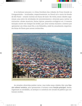 81
UNIDADE 3
Já as belezas naturais e o clima litorâneo das cidades de Praia Grande ou
Caraguatatuba − localizadas, respectivamente, no litoral sul e norte do Estado
de São Paulo − atraem turistas em busca de lazer. No verão, essas cidades orga-
nizam uma série de atividades de entretenimento e diversão para cativar os
visitantes: shows musicais, festas típicas, passeios ecológicos etc. A mesma
situação ocorre em Campos do Jordão, que atrai turistas durante o inverno por
apresentar um clima mais frio, e em Holambra, onde há, anualmente, importan-
tes feiras de flores para serem conhecidas.
Turistas aproveitam feriado na Praia Grande (SP).
©
Rivaldo
Gomes/Folhapress
As atrações oferecidas podem variar, mas todas essas cidades têm uma fun-
ção urbana turística, pois apresentam o turismo como função principal. Assim,
organizam as atividades, os serviços e o comércio em virtude do público que cos-
tumam receber.
book_GEO_VOL 1.indb 81 26/06/14 16:00
 