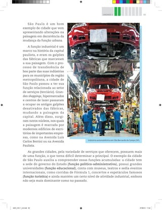 83
UNIDADE 3
São Paulo é um bom
exemplo de cidade que vem
apresentando alterações na
paisagem em decorrência da
mudança da função urbana.
A função industrial é um
marco na história da capital
paulista, e eram os galpões
das fábricas que marcavam
a sua paisagem. Com o pro-
cesso de transferência de
boa parte das suas indústrias
para os municípios da região
metropolitana, a cidade de
São Paulo passou a ter sua
função relacionada ao setor
de serviços (terciário). Gran-
des shoppings, hipermercados
e centros de lazer passaram
a ocupar os antigos galpões
desativados das fábricas,
mudando a paisagem da
capital. Além disso, surgi-
ram novos núcleos, nos quais
a paisagem é marcada por
modernos edifícios de escri-
tórios de importantes empre-
sas, como na Avenida Luís
Carlos Berrini ou na Avenida
Paulista.
As grandes cidades, pela variedade de serviços que oferecem, possuem mais
de uma função, o que torna difícil determinar a principal. O exemplo da cidade
de São Paulo auxilia a compreender essas funções acumuladas: a cidade tem
a sede do governo do Estado (função político-administrativa), possui grandes
universidades (função educacional), conta com museus, teatros e sedia eventos
internacionais, como corridas de Fórmula 1, concertos e espetáculos famosos
(função turística) e ainda mantém um certo nível de atividade industrial, embora
não seja mais dominante como no passado.
Indústria automobilística em São Bernardo do Campo (SP). ©
Rodrigo
Paiva/Folhapress
GEO_VOL 1_U3.indd 83 27/06/14 11:43
 