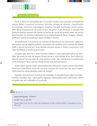 84 UNIDADE 3
Você já deve ter percebido que os jornais trazem uma enorme variedade de
textos. Neles é possível encontrar notícias, artigos de opinião, classificados
de emprego, anúncios, reportagens, tirinhas, charges, horóscopo, entre outros.
Mas são principalmente as notícias que, em geral, mais chamam a atenção das
pessoas quando passam em frente às bancas de jornal ou quando leem um jornal
pela internet. As notícias costumam vir acompanhadas de fotos, imagens, tabelas,
gráficos e outros recursos que visam facilitar a leitura.
Normalmente, nos jornais, as notícias se distribuem em diferentes cadernos,
que podem ser de esporte, política, economia, do cotidiano (com notícias da cidade
onde o jornal circula) etc. Essa divisão procura ajudar o leitor a encontrar com
mais facilidade as notícias que busca.
Imagine que você foi a uma consulta médica e está esperando para ser aten-
dido. Na mesa da sala de espera há um jornal e você decide lê-lo. Você olharia a
data do jornal? Se ele fosse de uma semana atrás, isso aumentaria ou diminuiria
o seu interesse? Qual caderno desse jornal você leria primeiro?
Pense sobre quanto essas informações são relevantes e quais outros elementos
você busca identificar antes de começar a leitura de um jornal. Por que é impor-
tante observar esses detalhes antes da leitura?
Quando você procura no jornal um emprego ou quando busca algo nos classi-
ficados, também vale a pena grifar algumas informações mais relevantes, afinal
os grifos não são utilizados só na escola.
ASSISTA!
Língua Portuguesa ƺ Volume 2
Estudar: como se aprende?
Nesse vídeo você vai ver como três estudantes de EJA utilizam grifos e esquemas no seu
dia a dia.
GEO_VOL 1_U3.indd 84 03/09/14 15:32
 