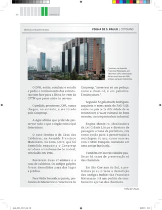 86 UNIDADE 3
O DPH, então, concluiu o estudo
e pediu o tombamento das estrutu-
ras com face para a linha de trem da
CPTM que passa atrás do terreno.
O pedido, pronto em 2007, nunca
chegou, no entanto, a ser votado
pelo Conpresp.
A Agre afirma que pretende pre-
servar tudo o que o órgão municipal
determinar.
O caso lembra o da Casa das
Caldeiras, na Avenida Francisco
Matarazzo, na zona oeste, que foi
demolida enquanto o Conpresp
estudava o tombamento do imóvel,
concluído em 1986.
Restaram duas chaminés e a
casa de caldeiras. Os antigos galpões
foram demolidos para dar lugar
a prédios.
Para Nádia Somekh, arquiteta, pro-
fessora do Mackenzie e conselheira do
Conpresp, “preservar só um pedaço,
como a chaminé, é um paliativo.
É muito pouco.”.
Segundo Angela Rosch Rodrigues,
arquiteta e mestranda da FAU-USP,
existe no país certa dificuldade de se
reconhecer o valor cultural de bens
recentes, como o patrimônio industrial.
Regina Monteiro, idealizadora
da Lei Cidade Limpa e diretora de
paisagem urbana da prefeitura, cita
como opção para a preservação a
reciclagem do uso, como ocorreu
com o SESC Pompeia, instalado em
uma antiga indústria.
Também em outras cidades pau-
listas há casos de preservação só
das chaminés.
Em São Caetano do Sul, a pre-
feitura já autorizou a demolição
das antigas Indústrias Francisco
Matarazzo. Há um pedido de tom-
bamento apenas das chaminés.
Chaminés na Avenida
Francisco Matarazzo, em
São Paulo (SP): valorização
de terrenos leva ao chão
antigos parques industriais.
São Paulo, 23 de janeiro de 2011 FOLHA DE S. PAULO | COTIDIANO
Folha de S.Paulo
©
Mateus
Bruxel/Folhapress
book_GEO_VOL 1.indb 86 26/06/14 16:01
 