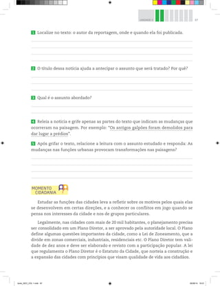 87
UNIDADE 3
1 Localize no texto: o autor da reportagem, onde e quando ela foi publicada.
2 O título dessa notícia ajuda a antecipar o assunto que será tratado? Por quê?
3 Qual é o assunto abordado?
4 Releia a notícia e grife apenas as partes do texto que indicam as mudanças que
ocorreram na paisagem. Por exemplo: “Os antigos galpões foram demolidos para
dar lugar a prédios”.
5 Após grifar o texto, relacione a leitura com o assunto estudado e responda: As
mudanças nas funções urbanas provocam transformações nas paisagens?
Estudar as funções das cidades leva a refletir sobre os motivos pelos quais elas
se desenvolvem em certas direções, e a conhecer os conflitos em jogo quando se
pensa nos interesses da cidade e nos de grupos particulares.
Legalmente, nas cidades com mais de 20 mil habitantes, o planejamento precisa
ser consolidado em um Plano Diretor, a ser aprovado pela autoridade local. O Plano
define algumas questões importantes da cidade, como a Lei de Zoneamento, que a
divide em zonas comerciais, industriais, residenciais etc. O Plano Diretor tem vali-
dade de dez anos e deve ser elaborado e revisto com a participação popular. A lei
que regulamenta o Plano Diretor é o Estatuto da Cidade, que norteia a construção e
a expansão das cidades com princípios que visam qualidade de vida aos cidadãos.
book_GEO_VOL 1.indb 87 26/06/14 16:01
 