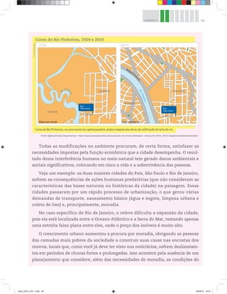 89
UNIDADE 3
Todas as modificações no ambiente procuram, de certa forma, satisfazer as
necessidades impostas pela função econômica que a cidade desempenha. O resul-
tado dessa interferência humana no meio natural tem gerado danos ambientais e
sociais significativos, colocando em risco a vida e a sobrevivência das pessoas.
Veja um exemplo: as duas maiores cidades do País, São Paulo e Rio de Janeiro,
sofrem as consequências de ações humanas predatórias (que não consideram as
características das bases naturais ou históricas da cidade) na paisagem. Essas
cidades passaram por um rápido processo de urbanização, o que gerou várias
demandas de transporte, saneamento básico (água e esgoto, limpeza urbana e
coleta de lixo) e, principalmente, moradia.
No caso específico do Rio de Janeiro, o relevo dificulta a expansão da cidade,
pois ela está localizada entre o Oceano Atlântico e a Serra do Mar, restando apenas
uma estreita faixa plana entre eles, onde o preço dos imóveis é muito alto.
O crescimento urbano aumentou a procura por moradia, obrigando as pessoas
das camadas mais pobres da sociedade a construir suas casas nas encostas dos
morros, locais que, como você já deve ter visto nos noticiários, sofrem deslizamen-
tos em períodos de chuvas fortes e prolongadas. Isso acontece pela ausência de um
planejamento que considere, além das necessidades de moradia, as condições do
Curso do Rio Pinheiros, na zona oeste da capital paulista, antes e depois das obras de retificação do leito do rio.
©
Portal
de
Mapas
Curso do Rio Pinheiros, 1924 e 2010
R
i
o
P
i
n
h
e
i
r
o
s
Marginal Pinh
e
i
r
o
s
1924 2010
Rua
Paes Leme Rua
Paes Leme
Rua
Paes Leme Rua
Paes Leme
PINHEIROS PINHEIROS
BUTANTÃ
BUTANTÃ
Mapa sem escala escala
cala
la
cala
la
sem
se
s
p
p
Mapa
M
Mapa
a
M
Mapa se
a em es
m es
R
i
o
Pinhe
i
r
o
s
Fonte: Agência Estado. Disponível em: http://www.issonaoenormal.com.br/post/os-rios-foram-asfaltados. Acesso em: 18 fev. 2014. Imagem meramente ilustrativa.
book_GEO_VOL 1.indb 89 26/06/14 16:01
 