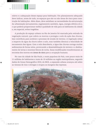 90 UNIDADE 3
relevo e a adequação desse espaço para habitação. Um planejamento adequado
deve indicar, antes de tudo, os espaços que são ou não áreas de risco para cons-
trução de habitações. Além disso, deve satisfazer as necessidades da estruturação
da urbanização (arruamentos, esgotamento sanitário, água, energia elétrica etc.),
o que poderia proporcionar melhor qualidade de vida para os habitantes da cidade
e, em especial, evitar tragédias.
A produção do espaço urbano no Rio de Janeiro foi marcada pela retirada da
vegetação natural, que cobria os morros e protegia o solo da ação das chuvas.
Isso contribuiu para acelerar o processo de erosão do terreno. A vegetação reduz
o impacto da água da chuva sobre o solo, mas também diminui a velocidade de
escoamento das águas. Com o solo descoberto, a água das chuvas carrega muitos
sedimentos de forma veloz, provocando a desestabilização do terreno e o desliza-
mento de terras e enormes blocos de rocha. Essas modificações transformaram as
encostas dos morros em áreas de risco para a ocupação humana.
No caso da cidade de São Paulo, a mais populosa do País, com pouco mais de
11 milhões de habitantes e mais de 19 milhões na região metropolitana, segundo
dados do Censo Demográfico 2010, do IBGE, a expansão urbana avançou até sobre
as várzeas de rios e córregos e ocupou as margens das represas.
Deslizamento de terra na região de Cidade Ademar, zona sul de São Paulo (SP), julho de 2011.
©
Jorge
Araujo/Folhapress
book_GEO_VOL 1.indb 90 26/06/14 16:01
 