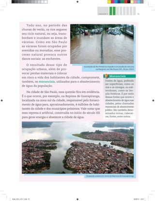 91
UNIDADE 3
Todo ano, no período das
chuvas de verão, os rios seguem
seu ciclo natural, ou seja, trans-
bordam e inundam as áreas de
várzeas. Como em São Paulo
as várzeas foram ocupadas por
avenidas ou moradias, esse pro-
cesso natural provoca outros
danos sociais: as enchentes.
O resultado desse tipo de
ocupação urbana, além de pro-
vocar perdas materiais e colocar
em risco a vida dos habitantes da cidade, compromete,
também, os mananciais, utilizados para o abastecimento
de água da população.
Na cidade de São Paulo, essa questão fica em evidência.
É o que ocorre, por exemplo, na Represa de Guarapiranga,
localizada na zona sul da cidade, responsável pelo forneci-
mento de água para, aproximadamente, 4 milhões de habi-
tantes da cidade e dos municípios próximos. Vale notar que
essa represa é artificial, construída no início do século XX
para gerar energia e abastecer a cidade de água.
Fontes de água, podendo
ser superficiais, como os
rios e os córregos, ou sub-
terrâneas, como os len-
çóis freáticos. É por meio
dessas fontes que ocorre o
abastecimento de água nas
cidades, pelos chamados
mananciais de abastecimento
público. São também deno-
minados minas, cabecei-
ras, fontes, entre outros.
Mananciais
Ocupação urbana em torno da Represa de Guarapiranga.
©
Marcio
Fernandes/AE
Inundação do Rio Pinheiros impede a circulação de veículos
na Marginal, em São Paulo (SP), 26 jan. 2010.
©
Edson
Lopes
Jr./Folhapress
book_GEO_VOL 1.indb 91 26/06/14 16:01
 