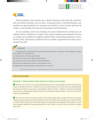 93
UNIDADE 3
Nesta Unidade, você estudou que o Brasil alcançou altas taxas de urbaniza-
ção nas últimas décadas. Isso se deve, em grande parte, à industrialização, que
ampliou as oportunidades de emprego nas cidades e atraiu muitas pessoas do
campo, o que também fez com que a população rural diminuísse.
Em sua opinião, como essa mudança de tantos habitantes do campo para as
cidades afetou o trabalho no campo? Você conhece pessoas que deixaram de viver
no campo para trabalhar em alguma cidade? Como a vida dessas pessoas se trans-
formou? Elas, atualmente, preferem viver na cidade ou gostariam de voltar para o
campo? Por quê?
Considerando a riqueza dos recursos hídricos brasileiros, uma grave crise de água em nosso
país poderia ser motivada por:
a) reduzida área de solos agricultáveis.
b) ausência de reservas de águas subterrâneas.
c) escassez de rios e de grandes bacias hidrográficas.
d) falta de tecnologia para retirar o sal da água do mar.
e) degradação dos mananciais e desperdício no consumo.
Enem 2003. Prova Amarela. Disponível em: http://download.inep.gov.br/educacao_basica/enem/provas/2003/2003_amarela.pdf. Acesso em: 21 mar. 2014.
Atividade 1 – Relacionando funções urbanas às mudanças na paisagem
1 Observe que a data e o local da publicação aparecem no alto da página, do lado esquerdo: São
Paulo, 23 de janeiro de 2011. Também no alto, do lado direito, há o nome do jornal, acompanhado
do nome do caderno no qual saiu a reportagem: Folha de S.Paulo ƺ Cotidiano. O nome da jornalista
que escreveu a reportagem, Vanessa Correa, está identificado após o título e o lide, que é um breve
resumo da reportagem.
2 Por meio do título Avanço dos prédios em São Paulo poupa apenas antigas chaminés, é possível
adiantar alguns temas que serão tratados no texto. Ele indica, por exemplo, que a notícia é sobre
a cidade de São Paulo e que vai abordar algumas consequências da expansão dos prédios. Se você
não conseguiu identificar esses apontamentos, releia o texto e volte ao título, buscando a relação
entre eles.
HORA DA CHECAGEM
book_GEO_VOL 1.indb 93 26/06/14 16:01
 