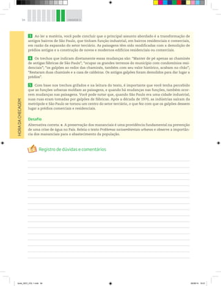 94 UNIDADE 3
3 Ao ler a matéria, você pode concluir que o principal assunto abordado é a transformação de
antigos bairros de São Paulo, que tinham função industrial, em bairros residenciais e comerciais,
em razão da expansão do setor terciário. As paisagens têm sido modificadas com a demolição de
prédios antigos e a construção de novos e modernos edifícios residenciais ou comerciais.
4 Os trechos que indicam diretamente essas mudanças são: “Manter de pé apenas as chaminés
de antigas fábricas de São Paulo”; “ocupar os grandes terrenos do município com condomínios resi-
denciais”; “os galpões ao redor das chaminés, também com seu valor histórico, acabam no chão”;
“Restaram duas chaminés e a casa de caldeiras. Os antigos galpões foram demolidos para dar lugar a
prédios”.
5 Com base nos trechos grifados e na leitura do texto, é importante que você tenha percebido
que as funções urbanas moldam as paisagens, e quando há mudanças nas funções, também ocor-
rem mudanças nas paisagens. Você pode notar que, quando São Paulo era uma cidade industrial,
suas ruas eram tomadas por galpões de fábricas. Após a década de 1970, as indústrias saíram da
metrópole e São Paulo se tornou um centro do setor terciário, o que fez com que os galpões dessem
lugar a prédios comerciais e residenciais.
Desafio
Alternativa correta: e. A preservação dos mananciais é uma providência fundamental na prevenção
de uma crise de água no País. Releia o texto Problemas socioambientais urbanos e observe a importân-
cia dos mananciais para o abastecimento da população.
HORA
DA
CHECAGEM
book_GEO_VOL 1.indb 94 26/06/14 16:01
 