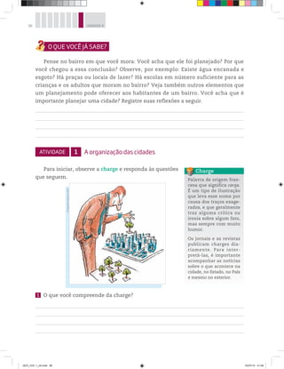 96 UNIDADE 4
Pense no bairro em que você mora: Você acha que ele foi planejado? Por que
você chegou a essa conclusão? Observe, por exemplo: Existe água encanada e
esgoto? Há praças ou locais de lazer? Há escolas em número suficiente para as
crianças e os adultos que moram no bairro? Veja também outros elementos que
um planejamento pode oferecer aos habitantes de um bairro. Você acha que é
importante planejar uma cidade? Registre suas reflexões a seguir.
ATIVIDADE 1 A organização das cidades
Para iniciar, observe a charge e responda às questões
que seguem.
1 O que você compreende da charge?
Palavra de origem fran-
cesa que significa carga.
É um tipo de ilustração
que leva esse nome por
causa dos traços exage-
rados, e que geralmente
traz alguma crítica ou
ironia sobre algum fato,
mas sempre com muito
humor.
Os jornais e as revistas
publicam charges dia-
riamente. Para inter-
pretá-las, é importante
acompanhar as notícias
sobre o que acontece na
cidade, no Estado, no País
e mesmo no exterior.
Charge
©
Negreiros/Editora
Abril
GEO_VOL 1_U4.indd 96 03/07/14 21:06
 