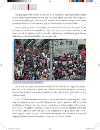 98 UNIDADE 4
Um planejamento urbano ineficiente ou a ausência de planejamento podem
causar diversos problemas na vida dos cidadãos: desde aumento dos congestio-
namentos e da poluição sonora, visual e do ar até enchentes e ocupação de áreas
de risco e de mananciais, assunto que você estudou na Unidade anterior.
A paisagem da Rua 25 de Março, no centro da cidade de São Paulo, é um
exemplo de problema que pode ser resolvido com planejamento urbano. A rua
concentra várias lojas de comércio popular, ambulantes e milhares de pessoas que
disputam as estreitas calçadas e o espaço da rua.
No Brasil, um pequeno número de cidades foi construído segundo um pro-
jeto, um plano urbanístico. Essas são as chamadas cidades planejadas, como é o
caso de Aracaju (SE), Belo Horizonte (MG), Brasília (DF), Goiânia (GO), Palmas (TO)
e Teresina (PI).
Essas cidades cresceram de acordo com um planejamento dos espaços urba-
nos, que levou em conta desde a largura das ruas e avenidas até a escolha
dos locais destinados ao comércio, às residências e às indústrias, entre outros.
Entretanto, na prática, mesmo as cidades planejadas não ficaram livres dos
problemas urbanos, uma vez que foram surpreendidas pelo acelerado cresci-
mento populacional ou por rápidas transformações nas atividades e nos usos
do espaço urbano que não estavam previstos no projeto inicial.
Rua 25 de Março, no centro de São Paulo (SP), 2010.
©
Paulo
Pinto/AE
book_GEO_VOL 1.indb 98 26/06/14 16:01
 