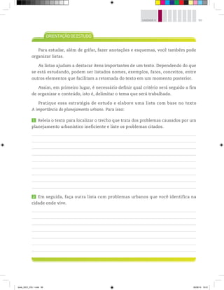 99
UNIDADE 4
Para estudar, além de grifar, fazer anotações e esquemas, você também pode
organizar listas.
As listas ajudam a destacar itens importantes de um texto. Dependendo do que
se está estudando, podem ser listados nomes, exemplos, fatos, conceitos, entre
outros elementos que facilitam a retomada do texto em um momento posterior.
Assim, em primeiro lugar, é necessário definir qual critério será seguido a fim
de organizar o conteúdo, isto é, delimitar o tema que será trabalhado.
Pratique essa estratégia de estudo e elabore uma lista com base no texto
A importância do planejamento urbano. Para isso:
1 Releia o texto para localizar o trecho que trata dos problemas causados por um
planejamento urbanístico ineficiente e liste os problemas citados.
2 Em seguida, faça outra lista com problemas urbanos que você identifica na
cidade onde vive.
book_GEO_VOL 1.indb 99 26/06/14 16:01
 