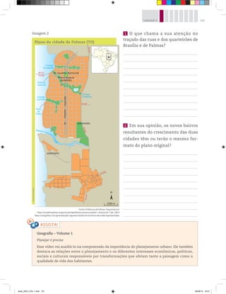 101
UNIDADE 4
1 O que chama a sua atenção no
traçado das ruas e dos quarteirões de
Brasília e de Palmas?
2 Em sua opinião, os novos bairros
resultantes do crescimento das duas
cidades têm ou terão o mesmo for-
mato do plano original?
Geografia ƺ Volume 1
Planejar é preciso
Esse vídeo vai auxiliá-lo na compreensão da importância do planejamento urbano. Ele também
destaca as relações entre o planejamento e os diferentes interesses econômicos, políticos,
sociais e culturais responsáveis por transformações que afetam tanto a paisagem como a
qualidade de vida dos habitantes.
Praia da
Graciosa T
O
-0
7
0
Córrego
Comprido
AEROPORTO
Ribeirão Taquaruç
u
G
r
a
n
de
Córrego
da Prata
BR-153
TO-080
TO
-0
10
TO-020
T
O
-
0
5
0
N
2200 m
TO-030
Córrego
Suçuapara
Av.
Teotônio
Segurado
Av. Juscelino Kubitschek
Palácio Araguaia
(GOVERNO)
RODOVIÁRIA
Praia
do
Prata
Plano da cidade de Palmas (TO)
Fonte: Prefeitura de Palmas. Disponível em:
http://srvsefin.palmas.to.gov.br/portalprefeitura/servicos/seduh. Acesso em: 7 abr. 2014.
Base cartográfica com generalização; algumas feições do território não estão representadas.
Imagem 2
©
Portal
de
Mapas
book_GEO_VOL 1.indb 101 26/06/14 16:01
 