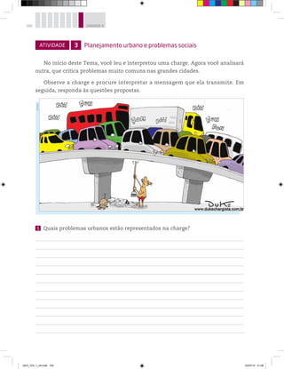 102 UNIDADE 4
ATIVIDADE 3 Planejamento urbano e problemas sociais
No início deste Tema, você leu e interpretou uma charge. Agora você analisará
outra, que critica problemas muito comuns nas grandes cidades.
Observe a charge e procure interpretar a mensagem que ela transmite. Em
seguida, responda às questões propostas.
1 Quais problemas urbanos estão representados na charge?
©
Duke
GEO_VOL 1_U4.indd 102 03/07/14 21:06
 