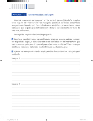 22 UNIDADE 1
Observe novamente as imagens 1 e 2 da seção O que você já sabe? e imagine
esses lugares há 50 anos: Como as paisagens poderiam ser nessa época? Elas
sempre foram dessa forma? Essa reflexão deve ajudá-lo a pensar sobre as trans-
formações que as paisagens sofreram com o tempo, especialmente por meio da
intervenção humana.
Em seguida, responda às questões propostas.
1 Com base nas observações que você fez das imagens, procure registrar, no qua-
dro da próxima página, o nome dos elementos naturais e dos objetos técnicos que
você notou nas paisagens. É possível preencher todas as células? Você consegue
identificar elementos naturais e objetos técnicos nas duas imagens?
2 Aponte um exemplo de transformação possível de acontecer em cada paisagem
analisada.
Imagem 1: __________________________________________________________________________________________________________________________________________________________________________________________
Imagem 2: __________________________________________________________________________________________________________________________________________________________________________________________
ATIVIDADE 1 Transformações na paisagem
book_GEO_VOL 1.indb 22 26/06/14 15:58
 